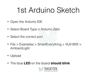 1st Arduino Sketch
• Open the Arduino IDE
• Select Board Type > Arduino Zero
• Select the correct port
• File > Examples > SmartEverything > VL6180X >
AmbientLight
• Upload
• The blue LED on the board should blink
 