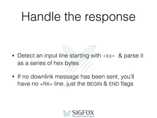 Handle the response
• Detect an input line starting with +RX= & parse it
as a series of hex bytes
• If no downlink message has been sent, you’ll
have no +RX= line, just the BEGIN & END ﬂags
 