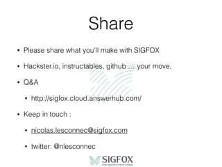 Share
• Please share what you’ll make with SIGFOX
• Hackster.io, instructables, github … your move.
• Q&A
• http://sigfox.cloud.answerhub.com/
• Keep in touch :
• nicolas.lesconnec@sigfox.com
• twitter: @nlesconnec
 