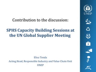 Contribution to the discussion:
SPHS Capacity Building Sessions at
the UN Global Supplier Meeting
Elisa Tonda
Acting Head, Responsible Industry and Value Chain Unit
UNEP
 