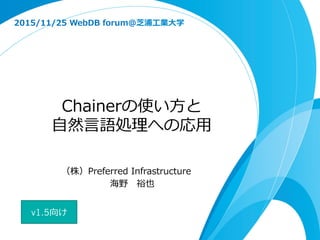 Chainerの使い⽅方と
⾃自然⾔言語処理理への応⽤用
2015/11/25  WebDB  forum@芝浦⼯工業⼤大学
（株）Preferred  Infrastructure
海野 　裕也
v1.5向け
 