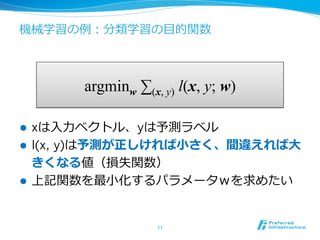 機械学習の例例：分類学習の⽬目的関数
11	
argminw ∑(x, y) l(x, y; w)
l  xは⼊入⼒力力ベクトル、yは予測ラベル
l  l(x, y)は予測が正しければ⼩小さく、間違えれば⼤大
きくなる値（損失関数）
l  上記関数を最⼩小化するパラメータｗを求めたい
 
