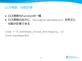 ロス関数、勾配計算
l  ロス関数もFunctionの⼀一種
l  ロス関数の出⼒力力に、Variable.backward()  を呼ぶと
勾配が計算できる
loss = F.softmax_cross_entropy(y, t)
loss.backward()
28	
 