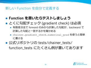 新しい Function を⾃自分で定義する
l  Function を書いたらテストしましょう
l  とくに勾配チェック (gradient check) は必須
l  有限差分法で forward のみから計算した勾配が、backward で
計算した勾配と⼀一致するかを確かめる
l  chainer.gradient_check.numerical_grad を使うと簡単
に書ける
l  公式リポジトリの tests/chainer_tests/
function_tests にたくさん例例が書いてあります
34	
 