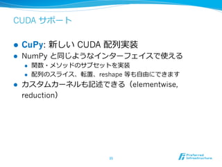 CUDA サポート
l  CuPy: 新しい CUDA 配列列実装
l  NumPy と同じようなインターフェイスで使える
l  関数・メソッドのサブセットを実装
l  配列列のスライス、転置、reshape 等も⾃自由にできます
l  カスタムカーネルも記述できる（elementwise,
reduction）
35	
 