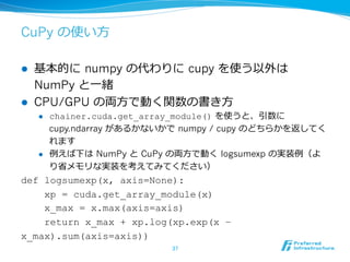 CuPy の使い⽅方
l  基本的に  numpy の代わりに  cupy を使う以外は  
NumPy と⼀一緒
l  CPU/GPU の両⽅方で動く関数の書き⽅方
l  chainer.cuda.get_array_module() を使うと、引数に  
cupy.ndarray があるかないかで  numpy / cupy のどちらかを返してく
れます
l  例例えば下は  NumPy と  CuPy の両⽅方で動く  logsumexp の実装例例（よ
り省省メモリな実装を考えてみてください）
def logsumexp(x, axis=None):
xp = cuda.get_array_module(x)
x_max = x.max(axis=axis)
return x_max + xp.log(xp.exp(x –
x_max).sum(axis=axis))
37	
 
