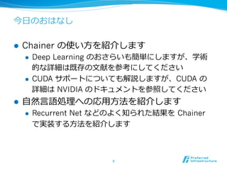 今⽇日のおはなし
l  Chainer の使い⽅方を紹介します
l  Deep Learning のおさらいも簡単にしますが、学術
的な詳細は既存の⽂文献を参考にしてください
l  CUDA サポートについても解説しますが、CUDA  の
詳細は NVIDIA のドキュメントを参照してください
l  ⾃自然⾔言語処理理への応⽤用⽅方法を紹介します
l  Recurrent Net などのよく知られた結果を  Chainer
で実装する⽅方法を紹介します
4	
 