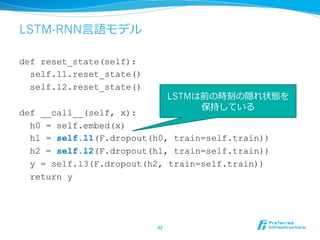 LSTM-RNN⾔言語モデル
def reset_state(self):
self.l1.reset_state()
self.l2.reset_state()
def __call__(self, x):
h0 = self.embed(x)
h1 = self.l1(F.dropout(h0, train=self.train))
h2 = self.l2(F.dropout(h1, train=self.train))
y = self.l3(F.dropout(h2, train=self.train))
return y
42	
LSTMは前の時刻の隠れ状態を
保持している
 