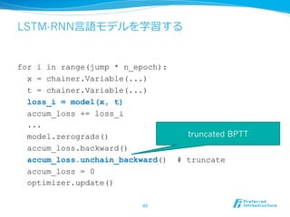 LSTM-RNN⾔言語モデルを学習する
for i in range(jump * n_epoch):
x = chainer.Variable(...)
t = chainer.Variable(...)
loss_i = model(x, t)
accum_loss += loss_i
...
model.zerograds()
accum_loss.backward()
accum_loss.unchain_backward() # truncate
accum_loss = 0
optimizer.update()
43	
truncated BPTT
 