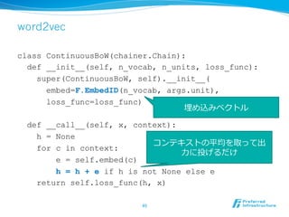 word2vec
class ContinuousBoW(chainer.Chain):
def __init__(self, n_vocab, n_units, loss_func):
super(ContinuousBoW, self).__init__(
embed=F.EmbedID(n_vocab, args.unit),
loss_func=loss_func)
def __call__(self, x, context):
h = None
for c in context:
e = self.embed(c)
h = h + e if h is not None else e
return self.loss_func(h, x)
45	
コンテキストの平均を取って出
⼒力力に投げるだけ
埋め込みベクトル
 