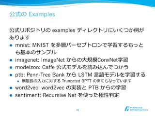 公式の Examples
公式リポジトリの examples ディレクトリにいくつか例例が
あります
l  mnist: MNIST を多層パーセプトロンで学習するもっと
も基本のサンプル
l  imagenet: ImageNet からの⼤大規模ConvNet学習
l  modelzoo: Caffe 公式モデルを読み込んでつかう
l  ptb: Penn-Tree Bank から LSTM ⾔言語モデルを学習する
l  無限⻑⾧長の⼊入⼒力力に対する Truncated BPTT の例例にもなっています
l  word2vec: word2vec の実装と PTB からの学習
l  sentiment: Recursive Net を使った極性判定
49	
 