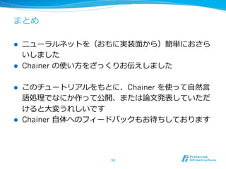まとめ
l  ニューラルネットを（おもに実装⾯面から）簡単におさら
いしました
l  Chainer の使い⽅方をざっくりお伝えしました
l  このチュートリアルをもとに、Chainer を使って⾃自然⾔言
語処理理でなにか作って公開、または論論⽂文発表していただ
けると⼤大変うれしいです
l  Chainer ⾃自体へのフィードバックもお待ちしております
50	
 