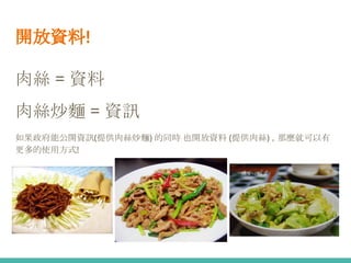 開放資料!
肉絲 = 資料
肉絲炒麵 = 資訊
如果政府能公開資訊(提供肉絲炒麵) 的同時 也開放資料 (提供肉絲) ，那麼就可以有
更多的使用方式!
 