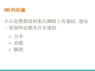 URI 的好處
不只是整個資料集在網路上有連結，連每
一筆資料也都各自有連結
○ 分享
○ 追蹤
○ 驗證
 