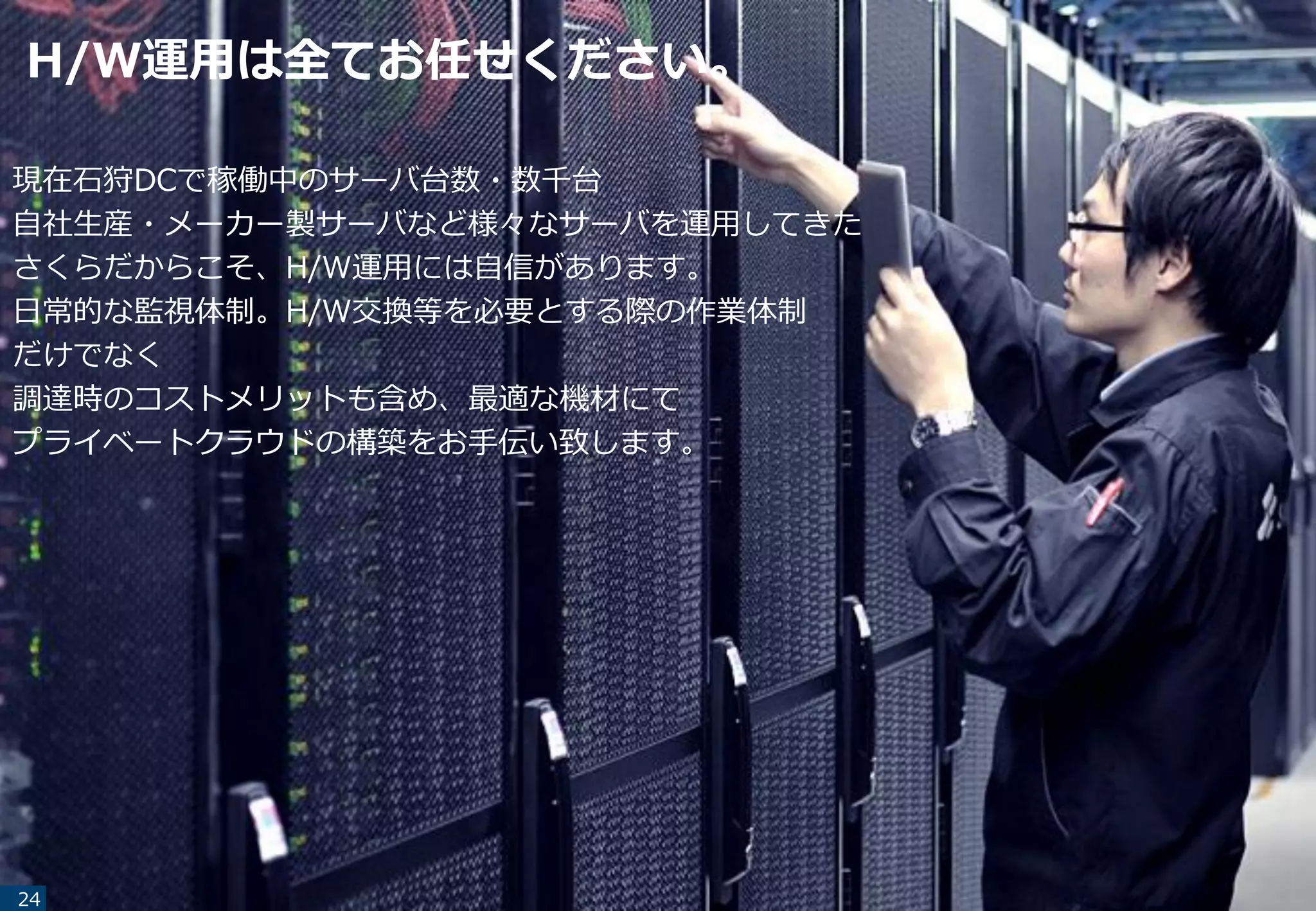 H/W運用は全てお任せください。
24
現在石狩DCで稼働中のサーバ台数・数千台
自社生産・メーカー製サーバなど様々なサーバを運用してきた
さくらだからこそ、H/W運用には自信があります。
日常的な監視体制。H/W交換等を必要とする際の作業体制
だけでなく
調達時のコストメリットも含め、最適な機材にて
プライベートクラウドの構築をお手伝い致します。
 