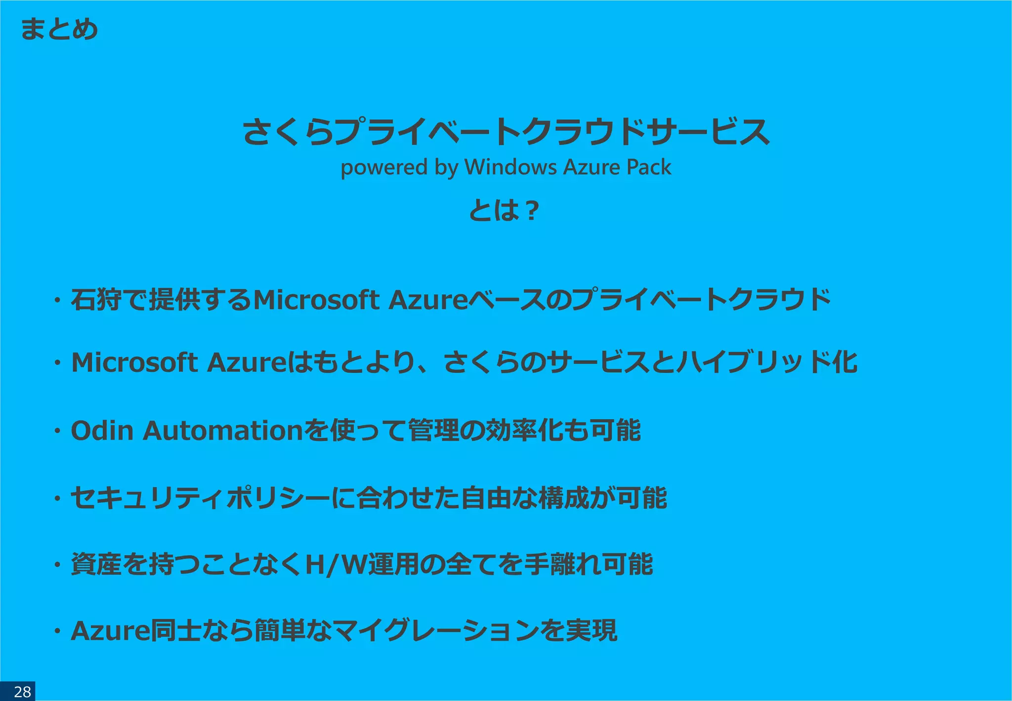 さくらプライベートクラウドサービス
powered by Windows Azure Pack
とは？
まとめ
28
・石狩で提供するMicrosoft Azureベースのプライベートクラウド
・Microsoft Azureはもとより、さくらのサービスとハイブリッド化
・Odin Automationを使って管理の効率化も可能
・セキュリティポリシーに合わせた自由な構成が可能
・資産を持つことなくH/W運用の全てを手離れ可能
・Azure同士なら簡単なマイグレーションを実現
 