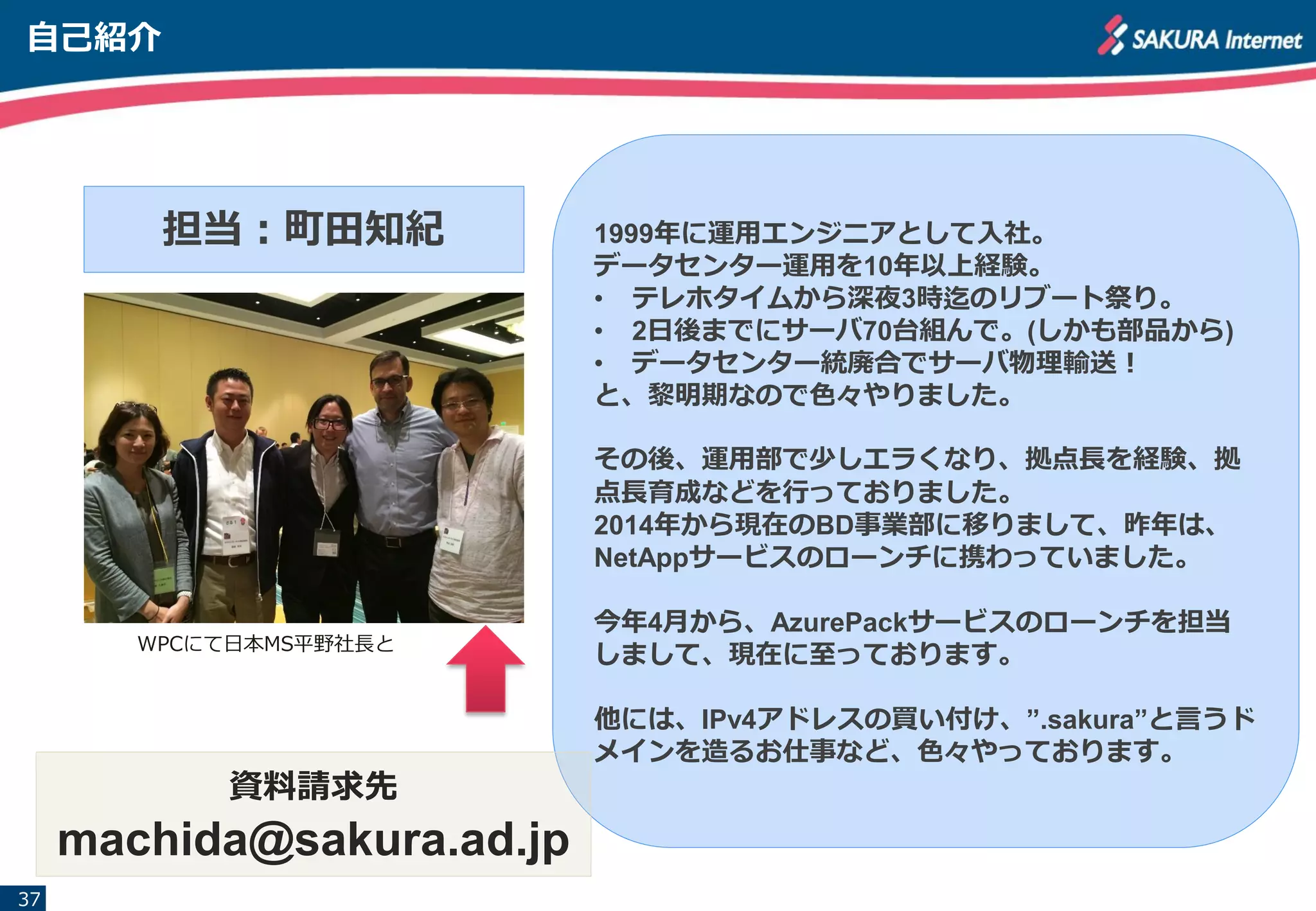 自己紹介
37
担当：町田知紀
WPCにて日本MS平野社長と
1999年に運用エンジニアとして入社。
データセンター運用を10年以上経験。
• テレホタイムから深夜3時迄のリブート祭り。
• 2日後までにサーバ70台組んで。(しかも部品から)
• データセンター統廃合でサーバ物理輸送！
と、黎明期なので色々やりました。
その後、運用部で少しエラくなり、拠点長を経験、拠
点長育成などを行っておりました。
2014年から現在のBD事業部に移りまして、昨年は、
NetAppサービスのローンチに携わっていました。
今年4月から、AzurePackサービスのローンチを担当
しまして、現在に至っております。
他には、IPv4アドレスの買い付け、”.sakura”と言うド
メインを造るお仕事など、色々やっております。
資料請求先
machida@sakura.ad.jp
 