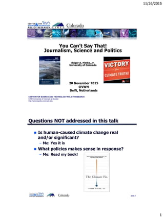 11/26/2015
1
CENTER FOR SCIENCE AND TECHNOLOGY POLICY RESEARCH
CIRES/University of Colorado at Boulder
http://sciencepolicy.colorado.edu
You Can’t Say That!
Journalism, Science and Politics
Roger A. Pielke, Jr.
University of Colorado
20 November 2015
@VWN
Delft, Netherlands
slide 2
Questions NOT addressed in this talk
 Is human-caused climate change real
and/or significant?
– Me: Yes it is
 What policies makes sense in response?
– Me: Read my book!
 