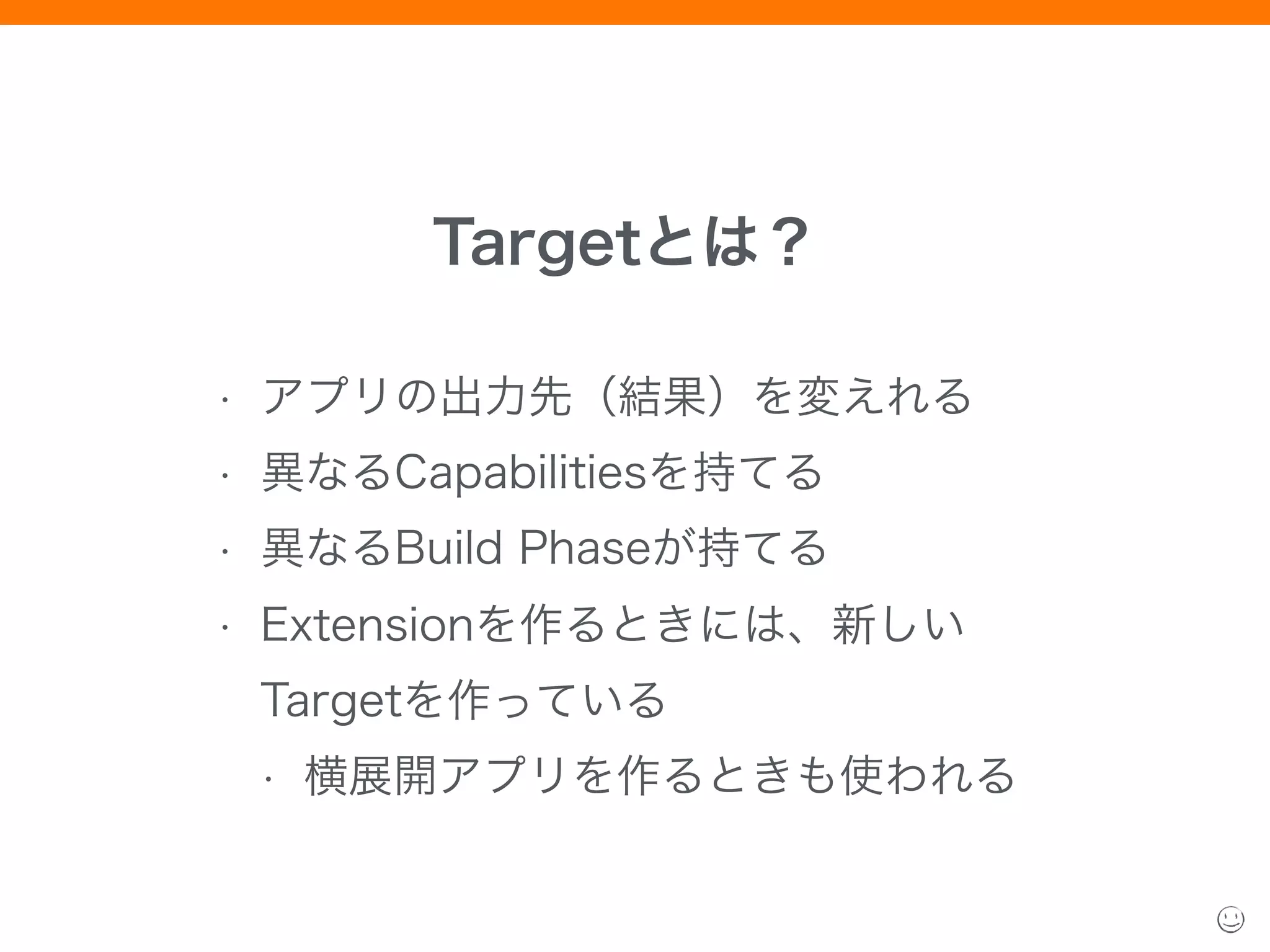 Targetとは？
• アプリの出力先（結果）を変えれる
• 異なるCapabilitiesを持てる
• 異なるBuild Phaseが持てる
• Extensionを作るときには、新しい
Targetを作っている
• 横展開アプリを作るときも使われる
 
