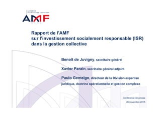 Conférence de presse
26 novembre 2015
Rapport de l’AMF
sur l’investissement socialement responsable (ISR)
dans la gestion collective
Benoît de Juvigny, secrétaire général
Xavier Parain, secrétaire général adjoint
Paulo Gemelgo, directeur de la Division expertise
juridique, doctrine opérationnelle et gestion complexe
 