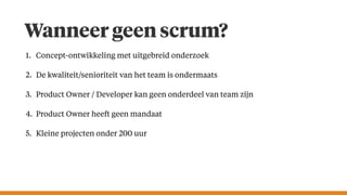 Wanneer geen scrum?
1. Concept-ontwikkeling met uitgebreid onderzoek
2. De kwaliteit/senioriteit van het team is ondermaats
3. Product Owner / Developer kan geen onderdeel van team zijn
4. Product Owner heeft geen mandaat
5. Kleine projecten onder 200 uur
 