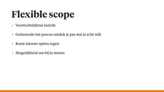 Flexible scope
• Voortschrijdend inzicht
• Gedurende het proces ontdek je pas wat je echt wilt
• Komt nieuwe opties tegen
• Mogelijkheid om bij te sturen
 