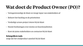 Wat doet de Product Owner (PO)?
• Vertegenwoordigt de klant en weegt input van stakeholders af
• Beheert het backlog en de prioriteiten
• Verdedigt scrum-project intern bij de klant
• Neemt beslissingen over stories en functionaliteiten
• Kent de juiste stakeholders en contacten bij de klant
Belangrijkste taak:  
zorgt dat het eindproduct aansluit bij de klant
 