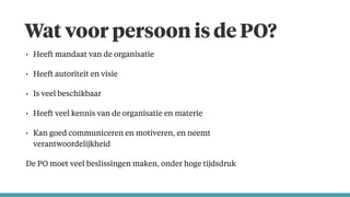 Wat voor persoon is de PO?
• Heeft mandaat van de organisatie
• Heeft autoriteit en visie
• Is veel beschikbaar
• Heeft veel kennis van de organisatie en materie
• Kan goed communiceren en motiveren, en neemt
verantwoordelijkheid
De PO moet veel beslissingen maken, onder hoge tijdsdruk
 