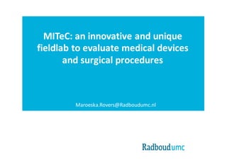 MITeC:	an innovative and unique
fieldlab to evaluate medical devices
and surgical procedures
Maroeska.Rovers@Radboudumc.nl
 