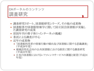 CAポータルのコンテンツ
調査研究
 調査研究リポート、図書館研究シリーズ、その他の成果物
 図書館界や図書館情報学に関して国立国会図書館が実施し
た調査研究の成果
 原則年刊の冊子体（+インターネット掲載）
 委託による調査が中心
 近年の成果物
 「図書館利用者の情報行動の傾向及び図書館に関する意識調査」
（平成26年度）
 地域活性化志向の公共図書館における経営に関する調査研究
（平成25年度）
 日本の図書館におけるレファレンスサービスの課題と展望（平成24
年度）
 