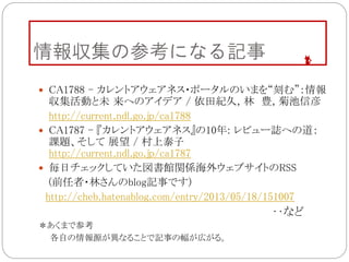 情報収集の参考になる記事
 CA1788 - カレントアウェアネス・ポータルのいまを“刻む”：情報
収集活動と未 来へのアイデア / 依田紀久, 林 豊, 菊池信彦
http://current.ndl.go.jp/ca1788
 CA1787 - 『カレントアウェアネス』の10年: レビュー誌への道：
課題、そして 展望 / 村上泰子
http://current.ndl.go.jp/ca1787
 毎日チェックしていた図書館関係海外ウェブサイトのRSS
(前任者・林さんのblog記事です)
http://cheb.hatenablog.com/entry/2013/05/18/151007
‥など
＊あくまで参考
各自の情報源が異なることで記事の幅が広がる。
 