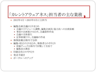 「カレントアウェアネス」担当者の主な業務
 2013年4月～2015年3月に主担当
 編集企画会議のとりまとめ
 会議のスケジュール調整、編集企画員・協力員への出席依頼
 事前の企画案とりまとめ、会議資料作成
 会議の全体進行
 記事候補リスト、会議録の作成
 執筆依頼は係内で分担
 編集・校正のとりまとめ、執筆者とのやりとり
 原稿チェックは係内で回覧して全員で
 編集長は課長
 印刷会社とのやりとり
 発送手続き
 ポータルへのアップ
 