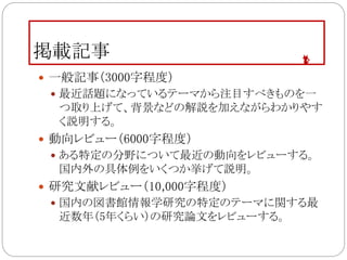 掲載記事
 一般記事（3000字程度）
 最近話題になっているテーマから注目すべきものを一
つ取り上げて、背景などの解説を加えながらわかりやす
く説明する。
 動向レビュー（6000字程度）
 ある特定の分野について最近の動向をレビューする。
国内外の具体例をいくつか挙げて説明。
 研究文献レビュー（10,000字程度）
 国内の図書館情報学研究の特定のテーマに関する最
近数年（5年くらい）の研究論文をレビューする。
 