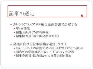 記事の選定
 カレントアウェアネス編集企画会議で決定する
 年4回開催
 編集企画員（外部有識者）
 編集協力員（国立国会図書館員）
 会議に向けて記事候補を選定しておく
 CA-R、CA-Eの話題で更に詳しく取り上げるべきもの
 国内外の学術雑誌で取り上げられている話題
 編集企画員・協力員からの推薦企画を募る
 