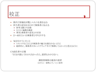 校正
 係内で原稿を回覧しコメントを書き込む
 担当者は意見をまとめて執筆者に伝える
 参考文献との比較
 とにかく論拠を確認
 事実と執筆者の意見との区別
 ２～４回くらいは執筆者とやりとりする
 気を付けていたこと
 コメントすることにより執筆者の魅力を損なわないように
 最終的に、執筆者がカレントアウェアネスで執筆してよかったと思えるように
CA前任者の言葉
「自分が読んでわからなかったら、読者もわからない」
調査情報係は最初の読者
（おそらく一番熱心でしつこい読者）
 