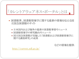 「カレントアウェアネス・ポータル」とは
 図書館界、図書館情報学に関する最新の情報を伝える国
立国会図書館のサイト
 日本国内および海外の最新の図書館事情やニュース
 図書館情報学の研究動向やニュース
 国立国会図書館が実施した「図書館および図書館情報学に
関する調査研究」の成果
などの情報を提供
http://current.ndl.go.jp/
 