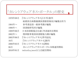 「カレントアウェアネス・ポータル」の歴史
1979年08月 『カレントアウェアネス』（月刊）創刊
総務部企画教養課図書館情報室が編集を担当
1984年～ 参考書誌部一般参考課が編集
1986年～ 図書館研究所が編集
1989年06月 日本図書館協会を通じ外部頒布を開始
2002年～ 関西館事業部図書館協力課が編集
2002年06月 『カレントアウェアネス』季刊誌化
10月 『カレントアウェアネス-E』創刊
2006年03月 『カレントアウェアネス-R』開始
06月 カレントアウェアネス・ポータル本格運用開始
2010年01月 twitter(ca_tweet)による配信開始
 