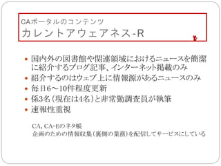 CAポータルのコンテンツ
カレントアウェアネス‐R
 国内外の図書館や関連領域におけるニュースを簡潔
に紹介するブログ記事、インターネット掲載のみ
 紹介するのはウェブ上に情報源があるニュースのみ
 毎日6～10件程度更新
 係3名（現在は4名）と非常勤調査員が執筆
 速報性重視
CA, CA-Eのネタ帳
企画のための情報収集（裏側の業務）を配信してサービスにしている
 