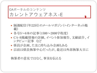 CAポータルのコンテンツ
カレントアウェアネス‐E
 隔週配信（年22回）のメールマガジン（+インターネット掲
載）
 各号5～6本の記事（1500～2000字程度）
 CA-R掲載情報の詳細、イベント参加報告、文献紹介、イ
ンタビュー記事 など
 係員が企画、たまに持ち込み企画もある
 以前は係員執筆中心だったが、最近は外部執筆大目に
執筆者の意見ではなく、事実を伝える
 