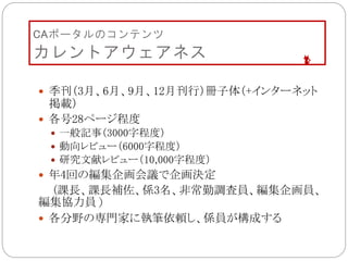 CAポータルのコンテンツ
カレントアウェアネス
 季刊（3月、6月、9月、12月刊行）冊子体（+インターネット
掲載）
 各号28ページ程度
 一般記事（3000字程度）
 動向レビュー（6000字程度）
 研究文献レビュー（10,000字程度）
 年4回の編集企画会議で企画決定
(課長、課長補佐、係3名、非常勤調査員、編集企画員、
編集協力員）
 各分野の専門家に執筆依頼し、係員が構成する
 