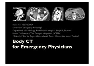 Body CT 
for Emergency Physicians	

Rathachai Kaewlai, MD	

Division of Emergency Radiology	

Department of Radiology, Ramathibodi Hospital, Bangkok,Thailand	

Annual Conference ofThai Emergency Physicians (ACTEP)	

25 Nov 2015 at the Regent Cha-am Beach Resort, Cha-am, Petchaburi,Thailand	

 