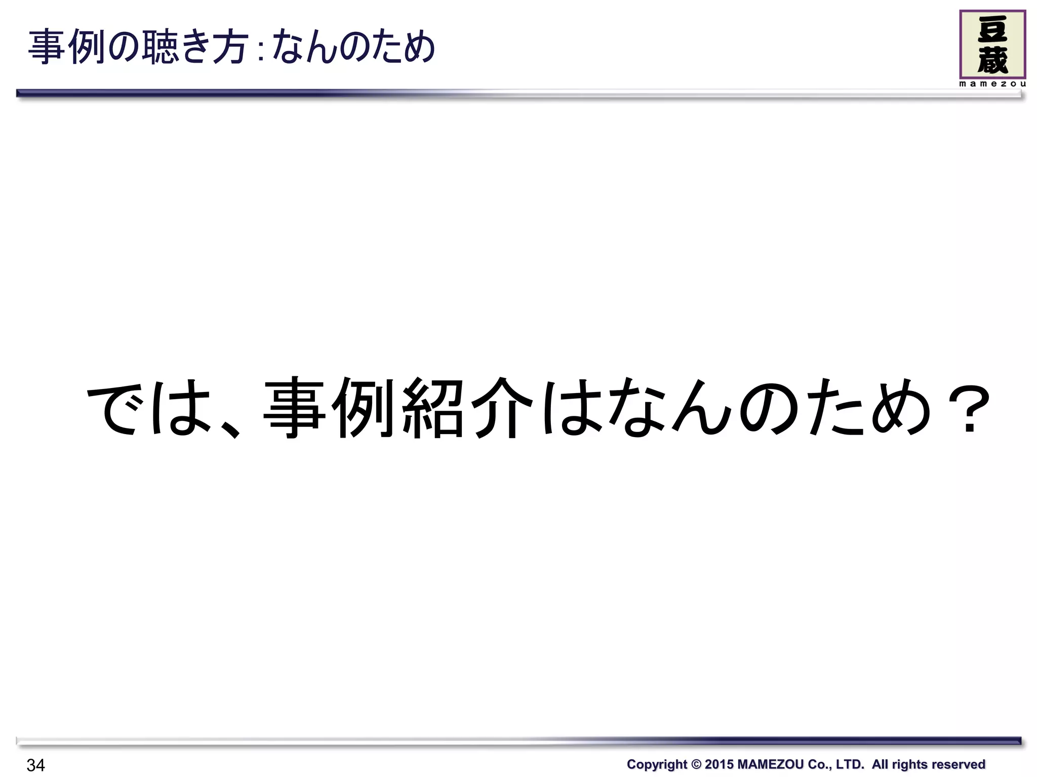 Copyright © 2015 MAMEZOU Co., LTD. All rights reserved
事例の聴き方：なんのため
34
では、事例紹介はなんのため？
 