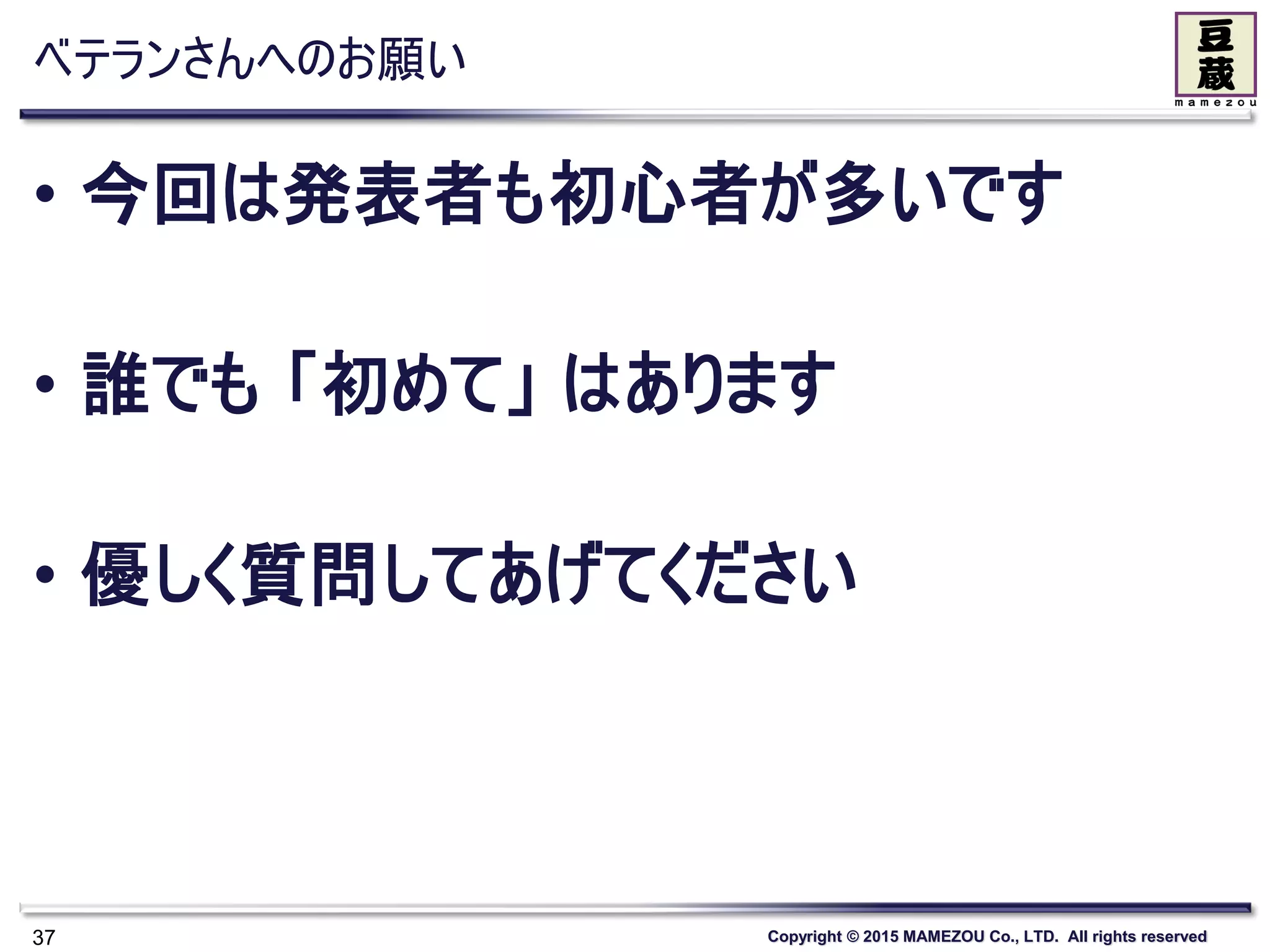 Copyright © 2015 MAMEZOU Co., LTD. All rights reserved
ベテランさんへのお願い
• 今回は発表者も初心者が多いです
• 誰でも 「初めて」 はあります
• 優しく質問してあげてください
37
 