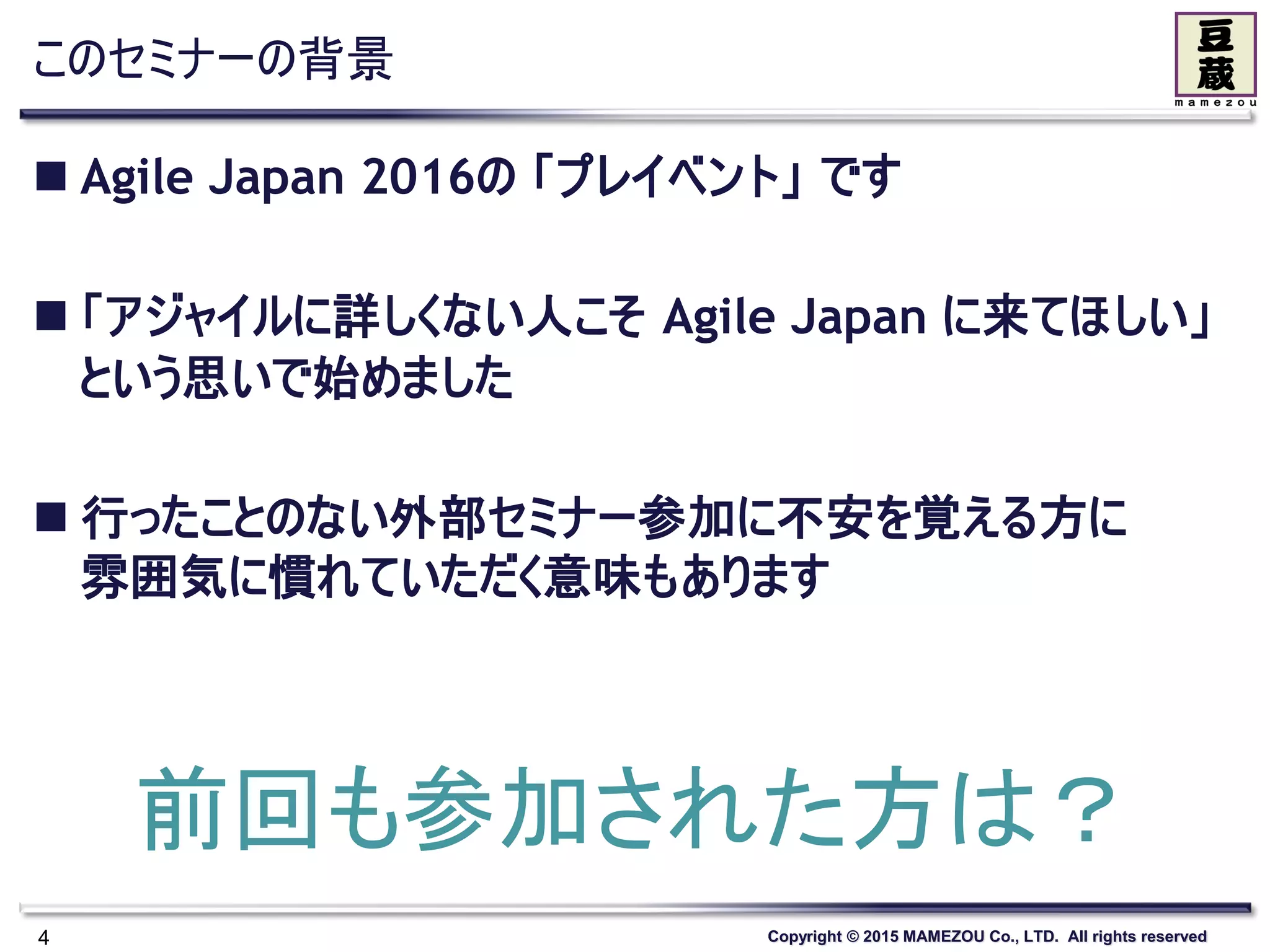 Copyright © 2015 MAMEZOU Co., LTD. All rights reserved
このセミナーの背景
 Agile Japan 2016の 「プレイベント」 です
 「アジャイルに詳しくない人こそ Agile Japan に来てほしい」
という思いで始めました
 行ったことのない外部セミナー参加に不安を覚える方に
雰囲気に慣れていただく意味もあります
4
前回も参加された方は？
 