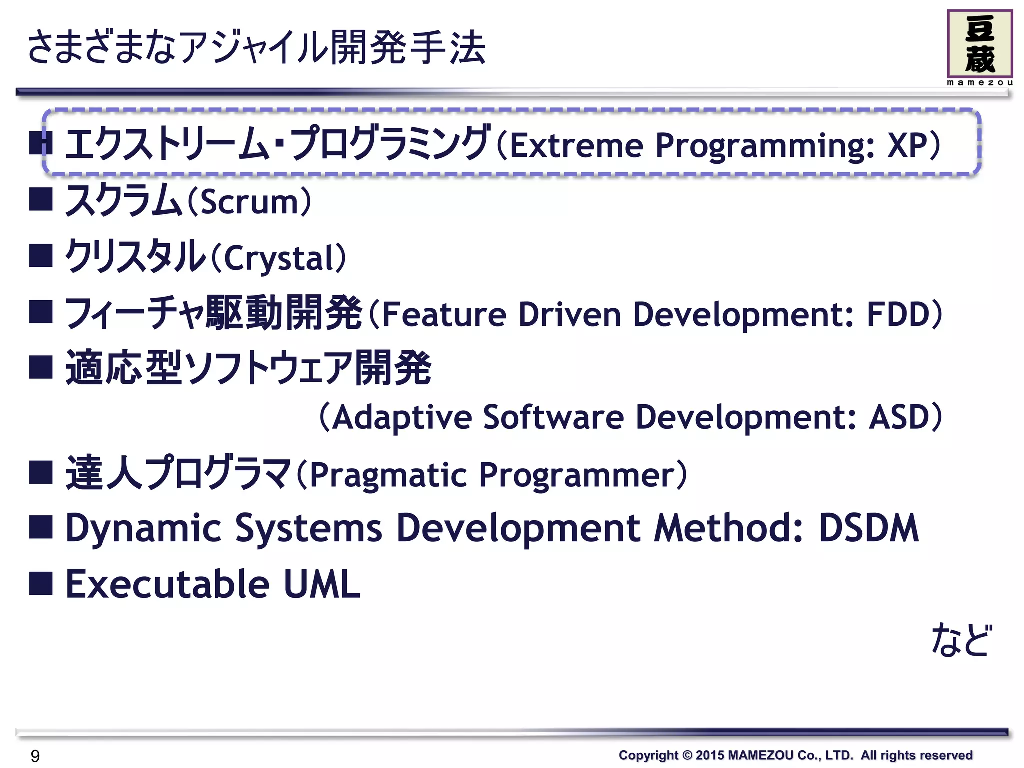Copyright © 2015 MAMEZOU Co., LTD. All rights reserved
さまざまなアジャイル開発手法
 エクストリーム・プログラミング（Extreme Programming: XP）
 スクラム（Scrum）
 クリスタル（Crystal）
 フィーチャ駆動開発（Feature Driven Development: FDD）
 適応型ソフトウェア開発
（Adaptive Software Development: ASD）
 達人プログラマ（Pragmatic Programmer）
 Dynamic Systems Development Method: DSDM
 Executable UML
など
9
 