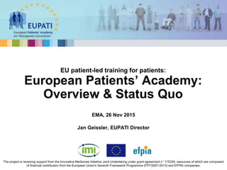 EMA, 26 Nov 2015
Jan Geissler, EUPATI Director
EU patient-led training for patients:
European Patients’ Academy:
Overview & Status Quo
The project is receiving support from the Innovative Medicines Initiative Joint Undertaking under grant agreement n° 115334, resources of which are composed
of financial contribution from the European Union's Seventh Framework Programme (FP7/2007-2013) and EFPIA companies.
 