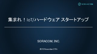 集まれ！IoT/ハードウェア スタートアップ
SORACOM, INC.
2015 November 27th
 