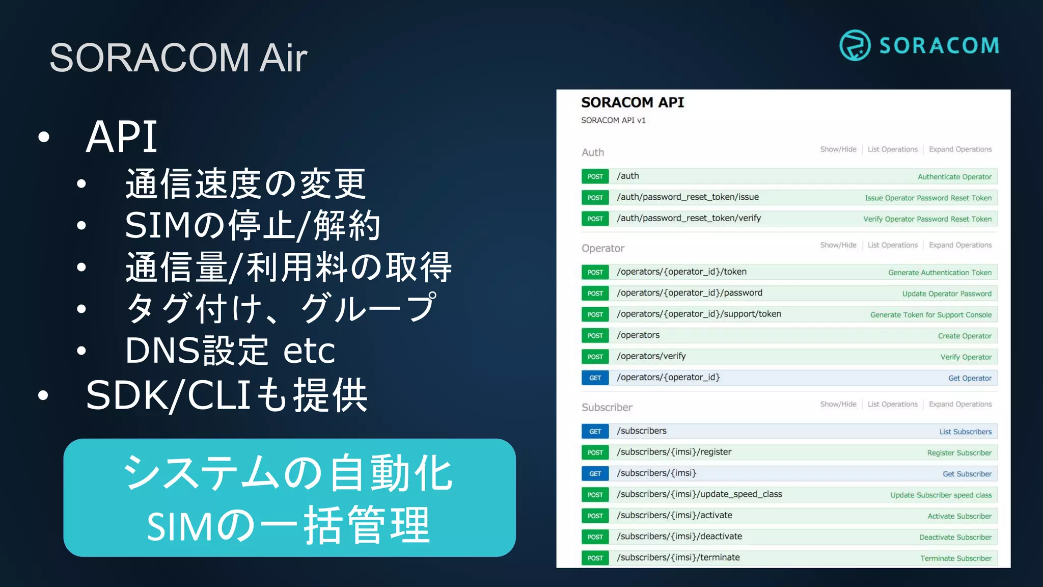 SORACOM Air
• API
• 通信速度の変更
• SIMの停止/解約
• 通信量/利用料の取得
• タグ付け、グループ
• DNS設定 etc
• SDK/CLIも提供
システムの自動化
SIMの一括管理
 