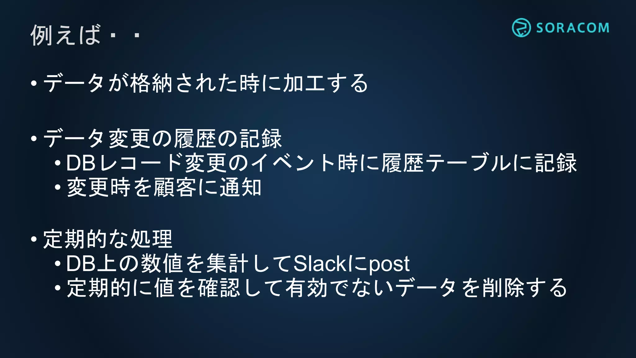• データが格納された時に加工する
• データ変更の履歴の記録
• DBレコード変更のイベント時に履歴テーブルに記録
• 変更時を顧客に通知
• 定期的な処理
• DB上の数値を集計してSlackにpost
• 定期的に値を確認して有効でないデータを削除する
例えば・・
 