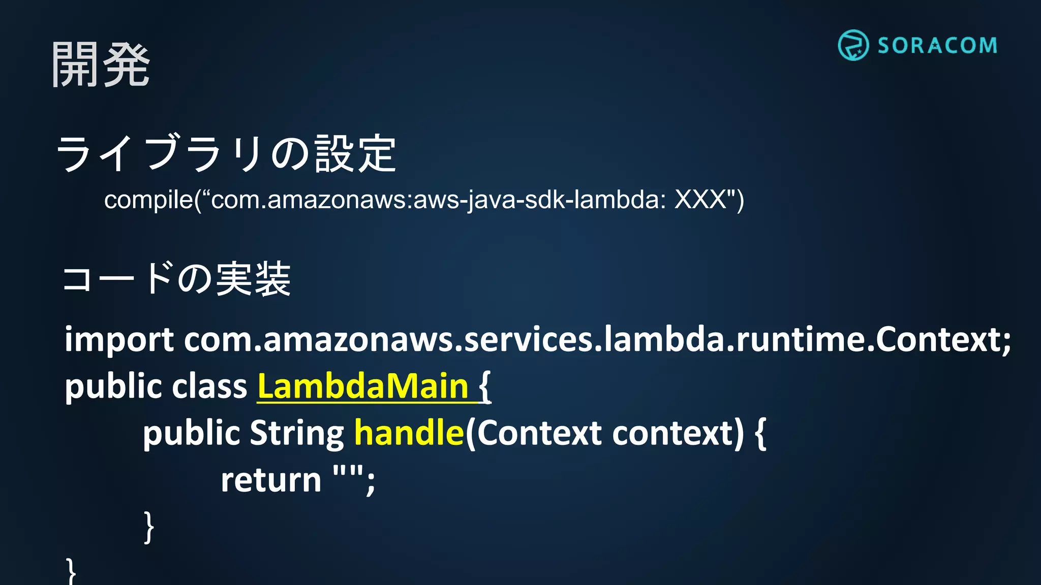 ライブラリの設定
compile(“com.amazonaws:aws-java-sdk-lambda: XXX")
開発
import com.amazonaws.services.lambda.runtime.Context;
public class LambdaMain {
public String handle(Context context) {
return "";
}
コードの実装
 